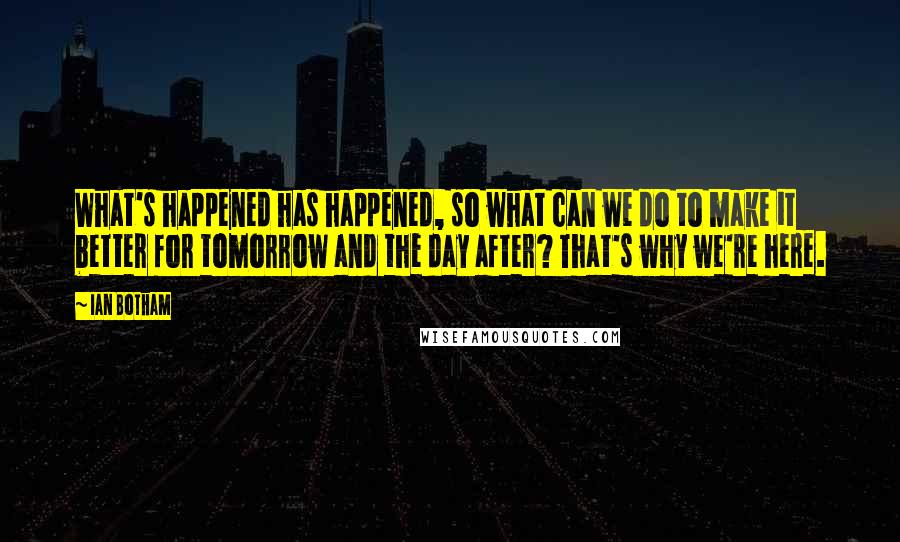 Ian Botham Quotes: What's happened has happened, so what can we do to make it better for tomorrow and the day after? That's why we're here.