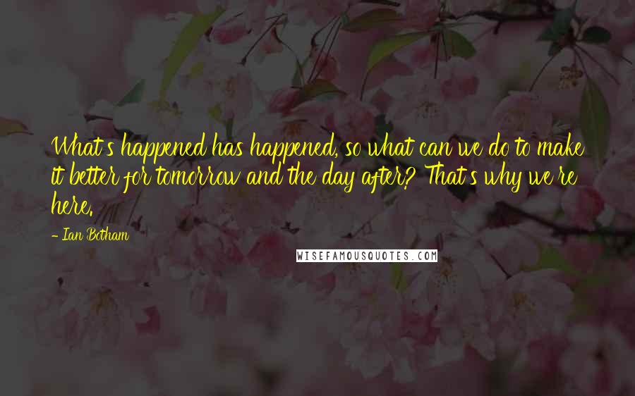 Ian Botham Quotes: What's happened has happened, so what can we do to make it better for tomorrow and the day after? That's why we're here.