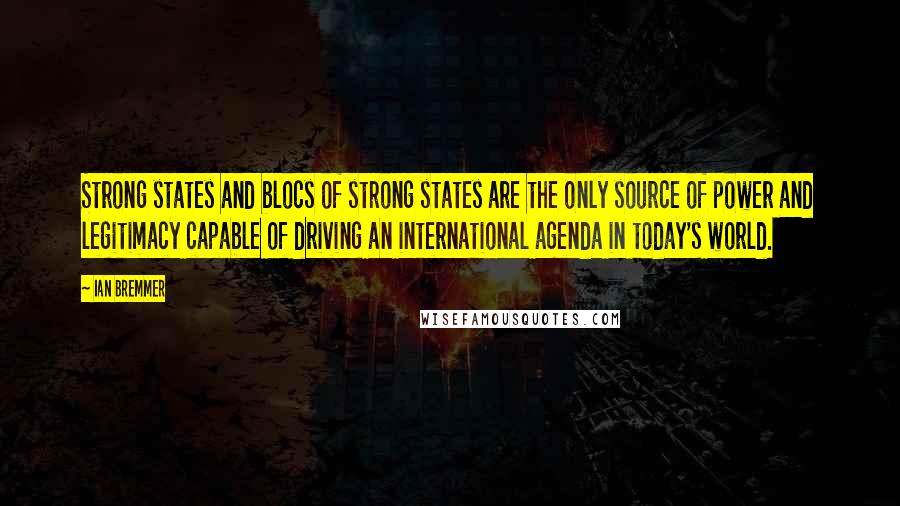Ian Bremmer Quotes: Strong states and blocs of strong states are the only source of power and legitimacy capable of driving an international agenda in today's world.