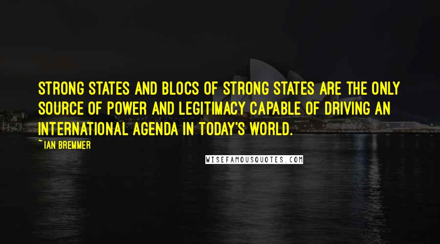 Ian Bremmer Quotes: Strong states and blocs of strong states are the only source of power and legitimacy capable of driving an international agenda in today's world.