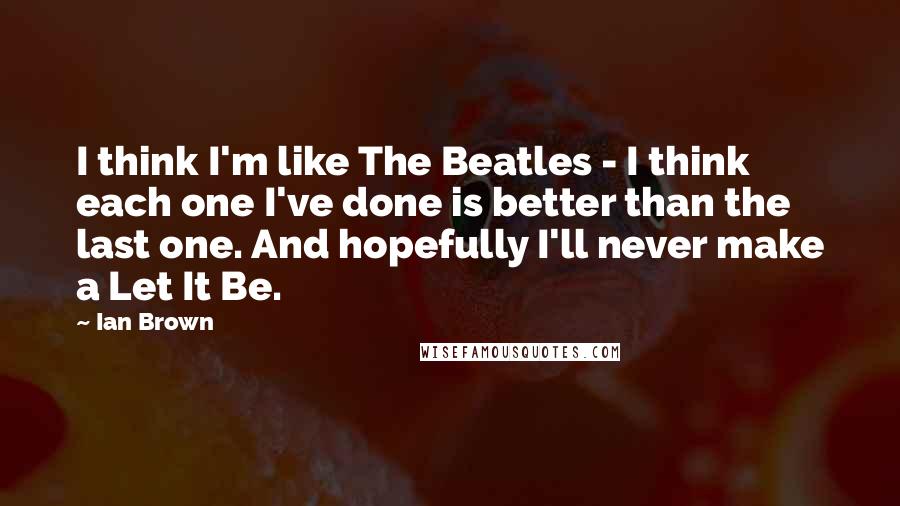 Ian Brown Quotes: I think I'm like The Beatles - I think each one I've done is better than the last one. And hopefully I'll never make a Let It Be.