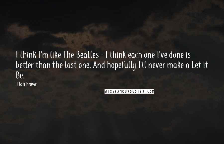 Ian Brown Quotes: I think I'm like The Beatles - I think each one I've done is better than the last one. And hopefully I'll never make a Let It Be.