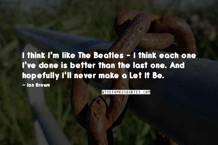 Ian Brown Quotes: I think I'm like The Beatles - I think each one I've done is better than the last one. And hopefully I'll never make a Let It Be.