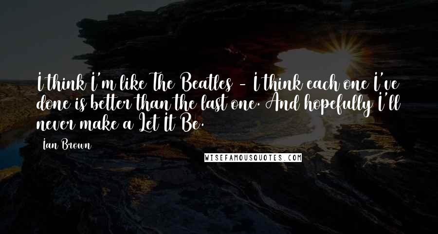 Ian Brown Quotes: I think I'm like The Beatles - I think each one I've done is better than the last one. And hopefully I'll never make a Let It Be.