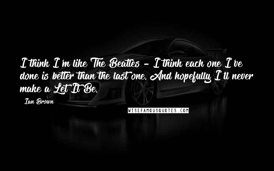 Ian Brown Quotes: I think I'm like The Beatles - I think each one I've done is better than the last one. And hopefully I'll never make a Let It Be.