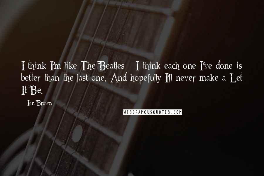 Ian Brown Quotes: I think I'm like The Beatles - I think each one I've done is better than the last one. And hopefully I'll never make a Let It Be.