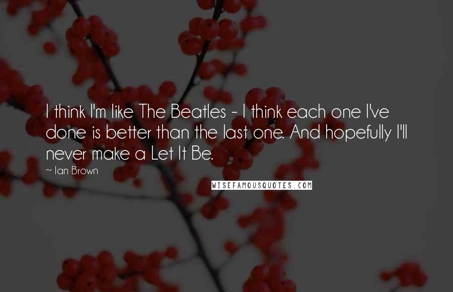 Ian Brown Quotes: I think I'm like The Beatles - I think each one I've done is better than the last one. And hopefully I'll never make a Let It Be.