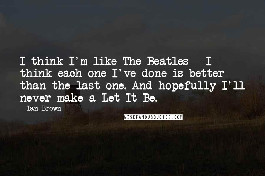 Ian Brown Quotes: I think I'm like The Beatles - I think each one I've done is better than the last one. And hopefully I'll never make a Let It Be.