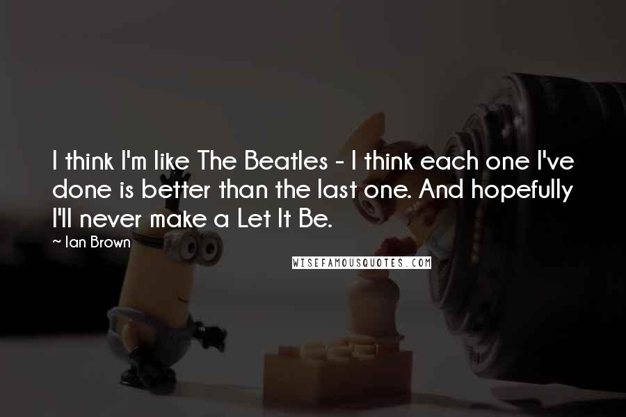 Ian Brown Quotes: I think I'm like The Beatles - I think each one I've done is better than the last one. And hopefully I'll never make a Let It Be.