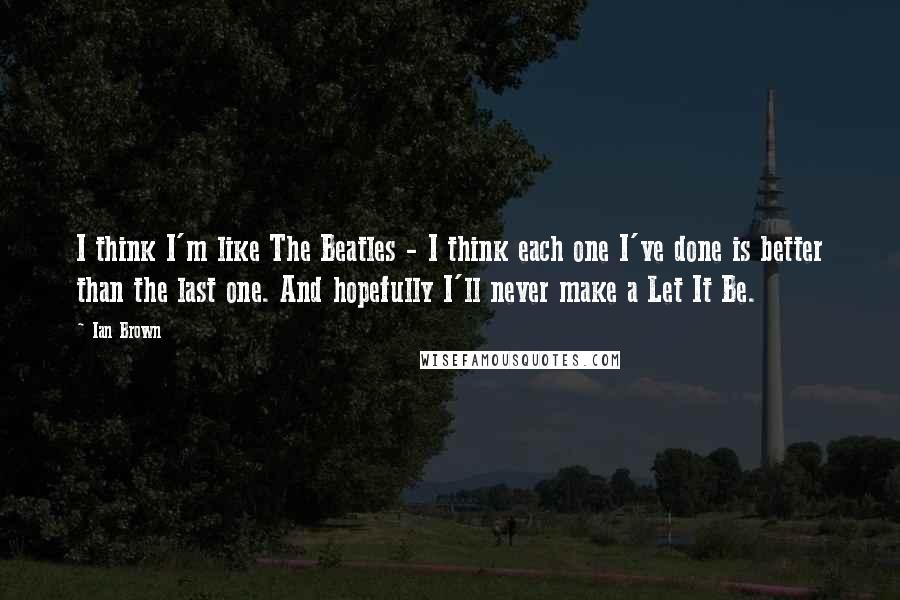 Ian Brown Quotes: I think I'm like The Beatles - I think each one I've done is better than the last one. And hopefully I'll never make a Let It Be.