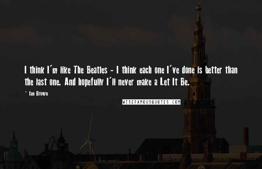 Ian Brown Quotes: I think I'm like The Beatles - I think each one I've done is better than the last one. And hopefully I'll never make a Let It Be.