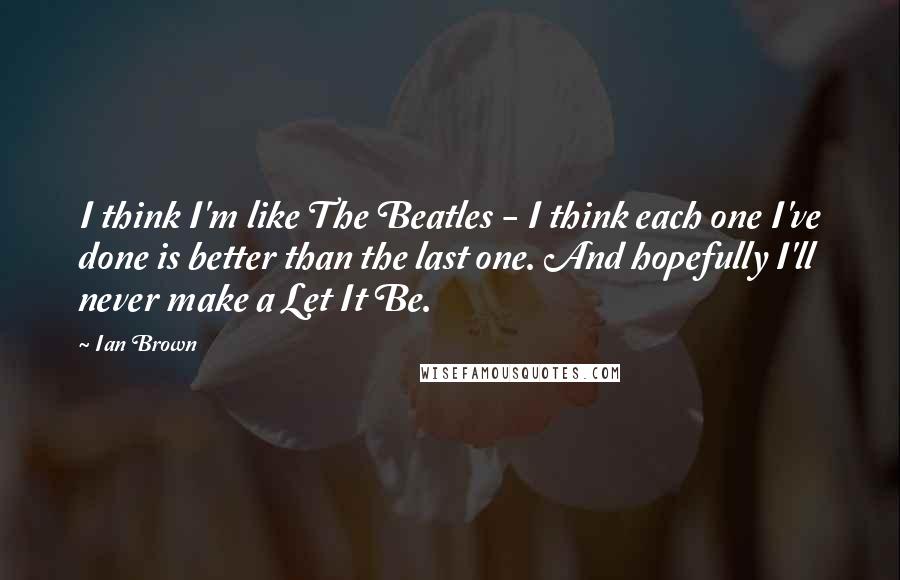 Ian Brown Quotes: I think I'm like The Beatles - I think each one I've done is better than the last one. And hopefully I'll never make a Let It Be.