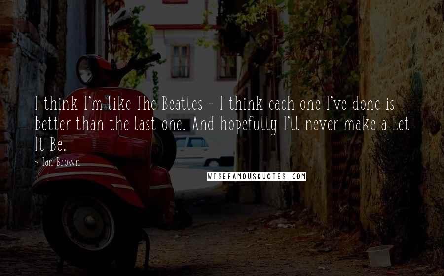 Ian Brown Quotes: I think I'm like The Beatles - I think each one I've done is better than the last one. And hopefully I'll never make a Let It Be.