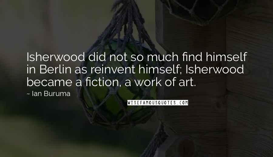 Ian Buruma Quotes: Isherwood did not so much find himself in Berlin as reinvent himself; Isherwood became a fiction, a work of art.