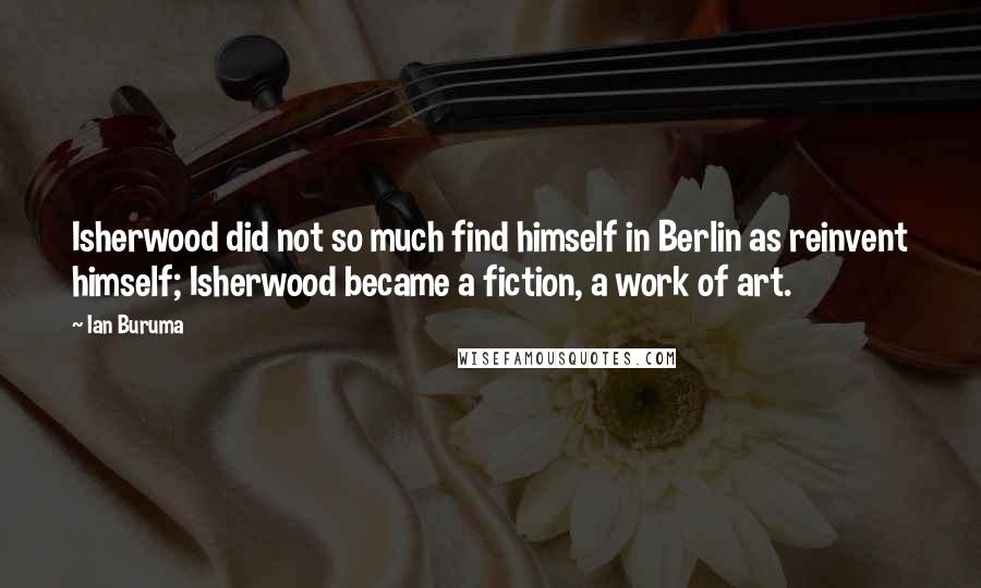 Ian Buruma Quotes: Isherwood did not so much find himself in Berlin as reinvent himself; Isherwood became a fiction, a work of art.