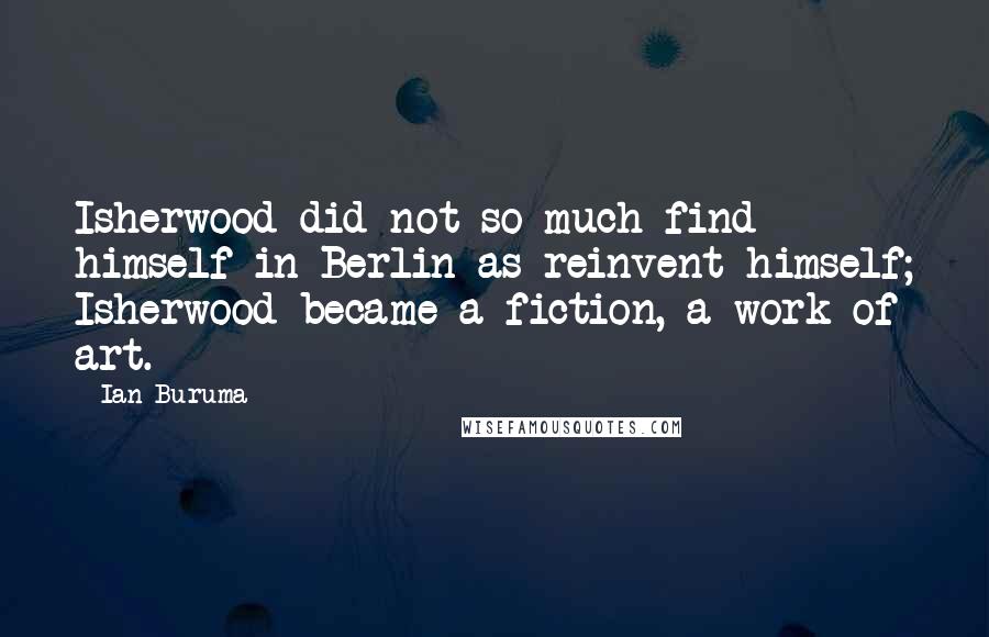 Ian Buruma Quotes: Isherwood did not so much find himself in Berlin as reinvent himself; Isherwood became a fiction, a work of art.