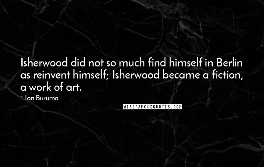 Ian Buruma Quotes: Isherwood did not so much find himself in Berlin as reinvent himself; Isherwood became a fiction, a work of art.