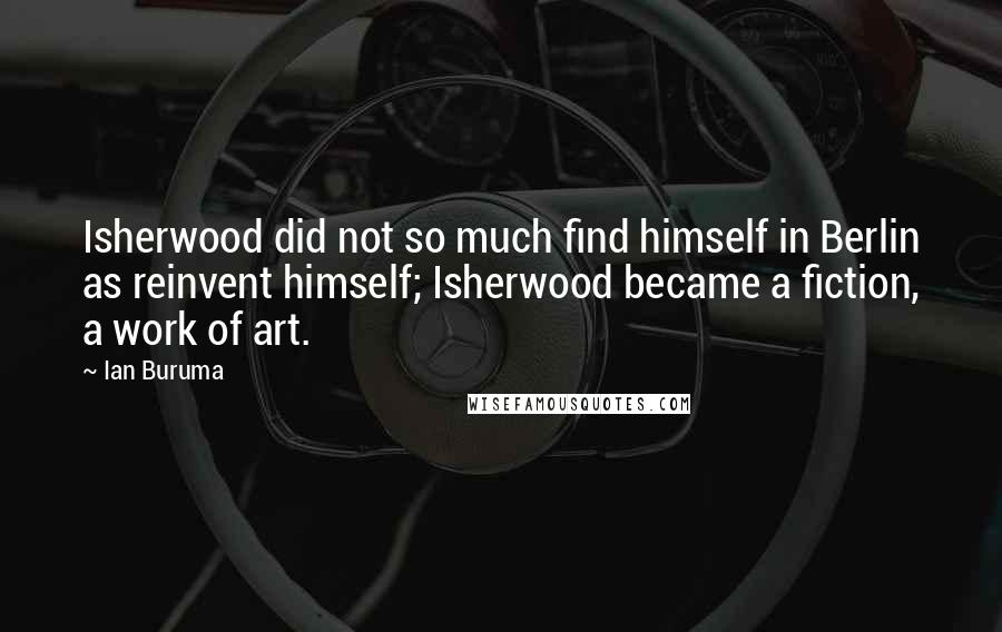 Ian Buruma Quotes: Isherwood did not so much find himself in Berlin as reinvent himself; Isherwood became a fiction, a work of art.