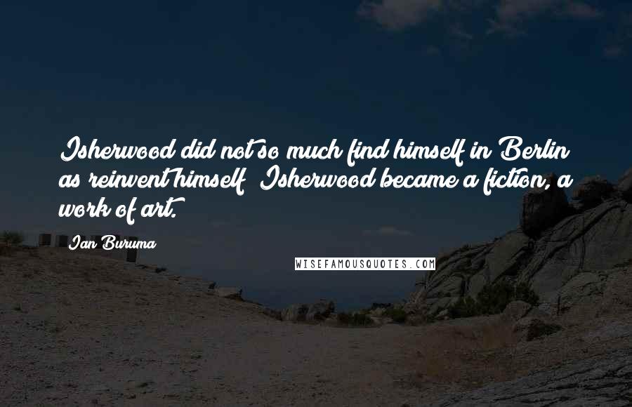 Ian Buruma Quotes: Isherwood did not so much find himself in Berlin as reinvent himself; Isherwood became a fiction, a work of art.