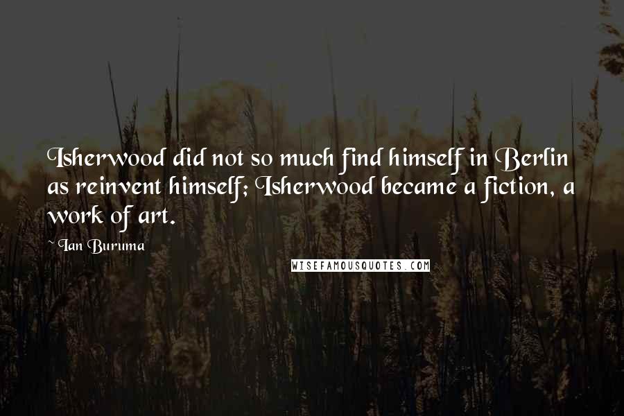 Ian Buruma Quotes: Isherwood did not so much find himself in Berlin as reinvent himself; Isherwood became a fiction, a work of art.