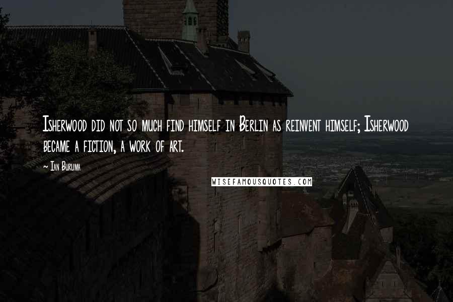 Ian Buruma Quotes: Isherwood did not so much find himself in Berlin as reinvent himself; Isherwood became a fiction, a work of art.