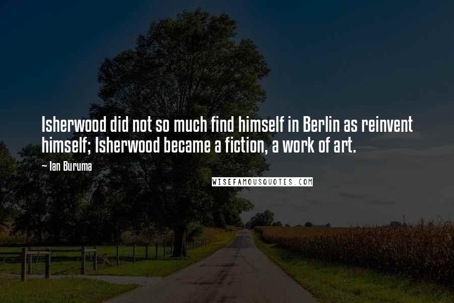 Ian Buruma Quotes: Isherwood did not so much find himself in Berlin as reinvent himself; Isherwood became a fiction, a work of art.