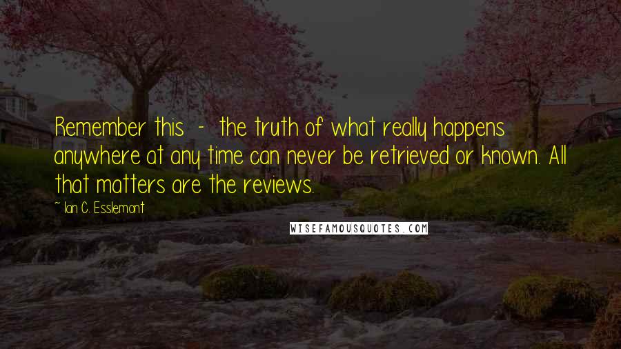 Ian C. Esslemont Quotes: Remember this  -  the truth of what really happens anywhere at any time can never be retrieved or known. All that matters are the reviews.