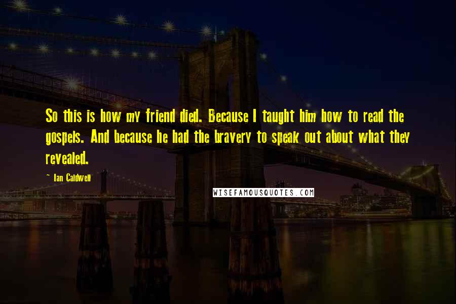 Ian Caldwell Quotes: So this is how my friend died. Because I taught him how to read the gospels. And because he had the bravery to speak out about what they revealed.