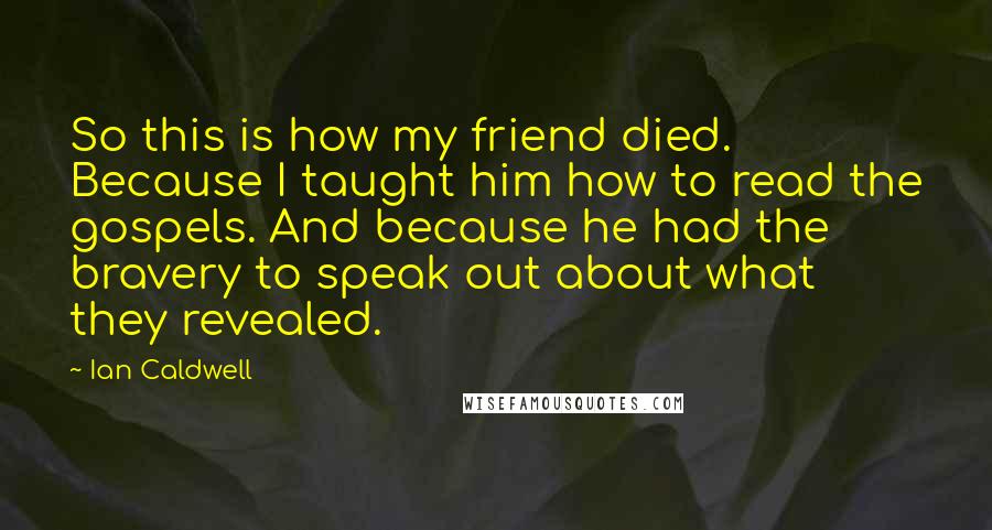 Ian Caldwell Quotes: So this is how my friend died. Because I taught him how to read the gospels. And because he had the bravery to speak out about what they revealed.