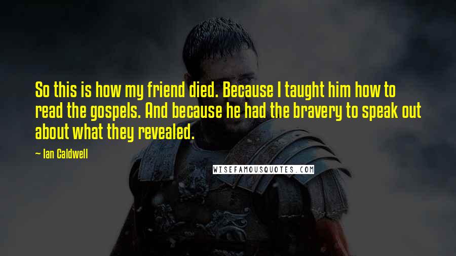 Ian Caldwell Quotes: So this is how my friend died. Because I taught him how to read the gospels. And because he had the bravery to speak out about what they revealed.