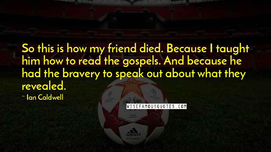 Ian Caldwell Quotes: So this is how my friend died. Because I taught him how to read the gospels. And because he had the bravery to speak out about what they revealed.