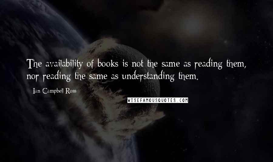 Ian Campbell Ross Quotes: The availability of books is not the same as reading them, nor reading the same as understanding them.