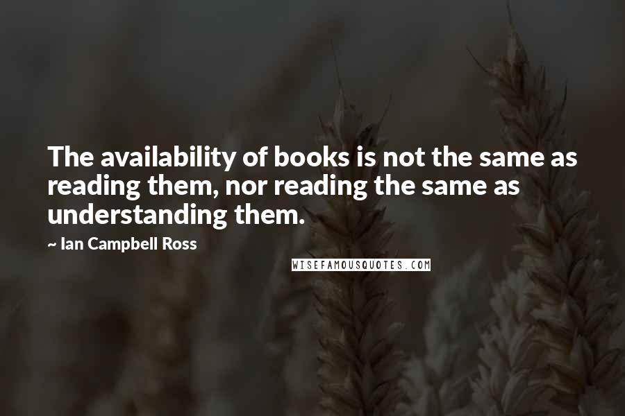 Ian Campbell Ross Quotes: The availability of books is not the same as reading them, nor reading the same as understanding them.