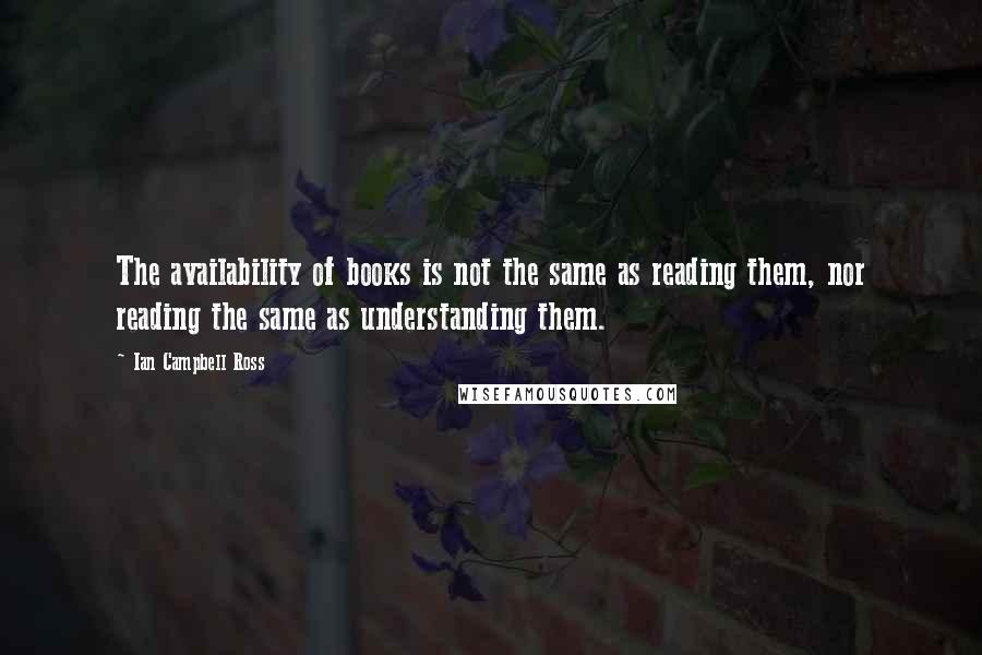 Ian Campbell Ross Quotes: The availability of books is not the same as reading them, nor reading the same as understanding them.