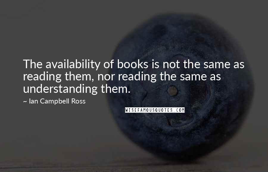 Ian Campbell Ross Quotes: The availability of books is not the same as reading them, nor reading the same as understanding them.