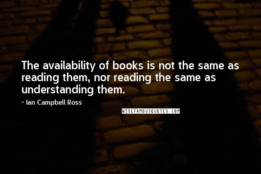 Ian Campbell Ross Quotes: The availability of books is not the same as reading them, nor reading the same as understanding them.