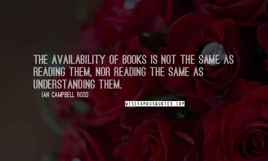 Ian Campbell Ross Quotes: The availability of books is not the same as reading them, nor reading the same as understanding them.