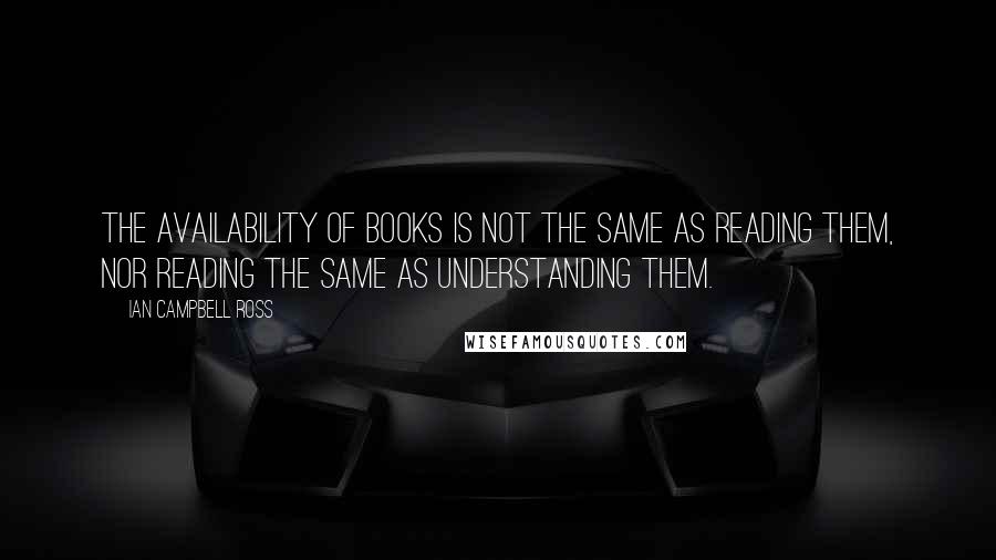 Ian Campbell Ross Quotes: The availability of books is not the same as reading them, nor reading the same as understanding them.