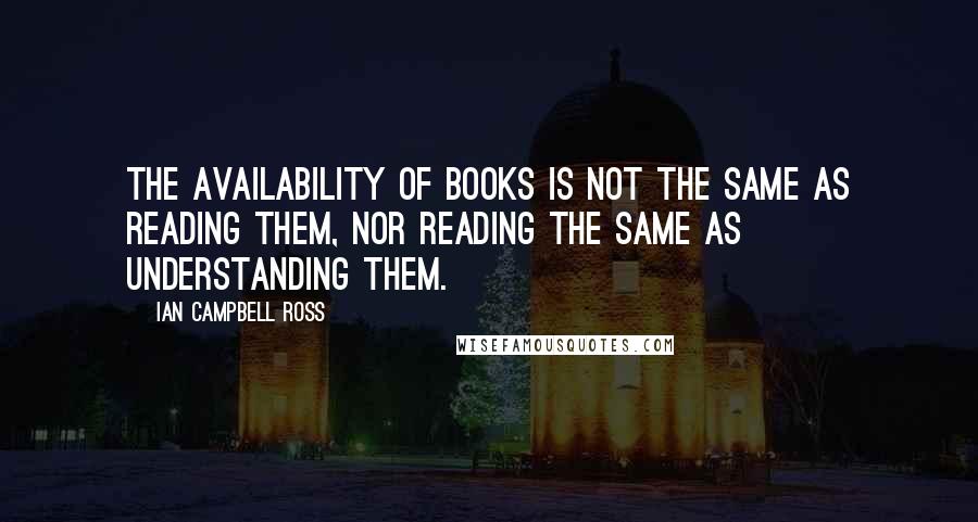 Ian Campbell Ross Quotes: The availability of books is not the same as reading them, nor reading the same as understanding them.