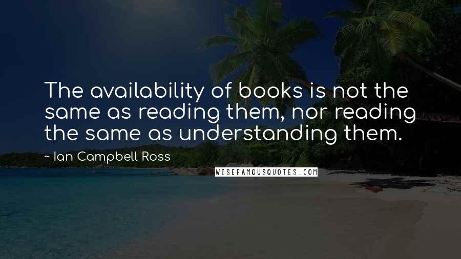 Ian Campbell Ross Quotes: The availability of books is not the same as reading them, nor reading the same as understanding them.