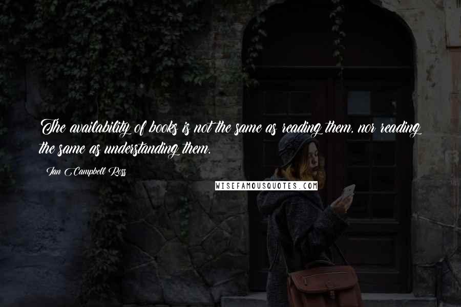 Ian Campbell Ross Quotes: The availability of books is not the same as reading them, nor reading the same as understanding them.