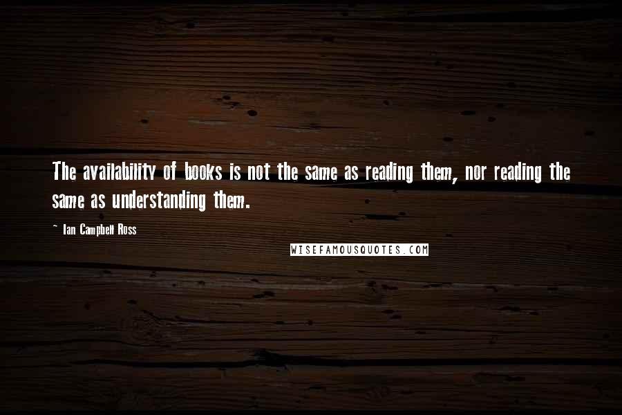 Ian Campbell Ross Quotes: The availability of books is not the same as reading them, nor reading the same as understanding them.