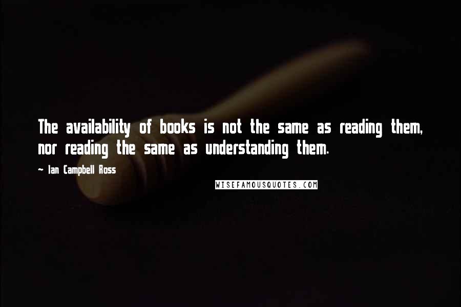 Ian Campbell Ross Quotes: The availability of books is not the same as reading them, nor reading the same as understanding them.