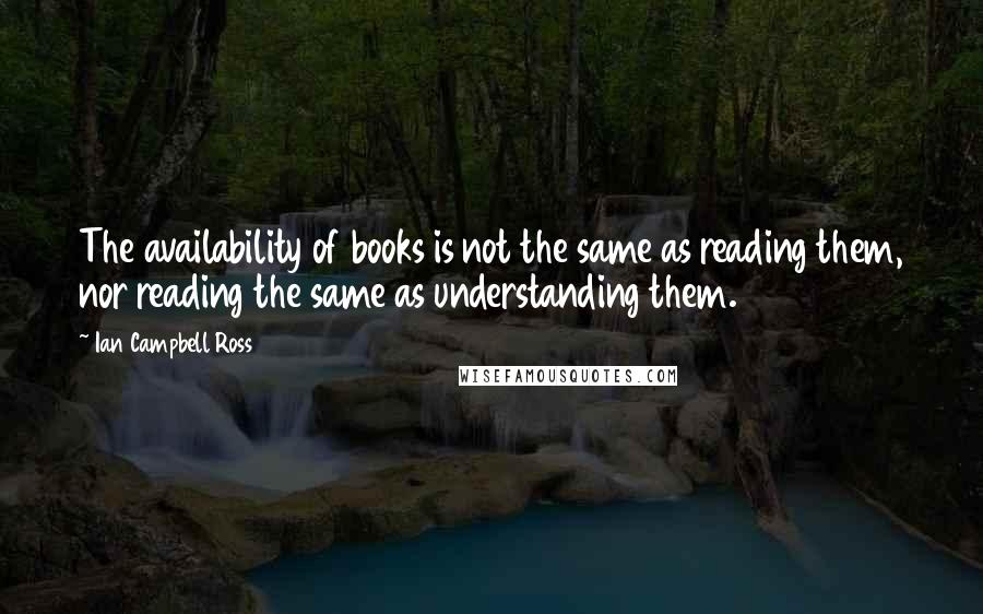 Ian Campbell Ross Quotes: The availability of books is not the same as reading them, nor reading the same as understanding them.