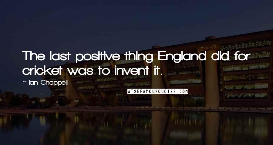 Ian Chappell Quotes: The last positive thing England did for cricket was to invent it.