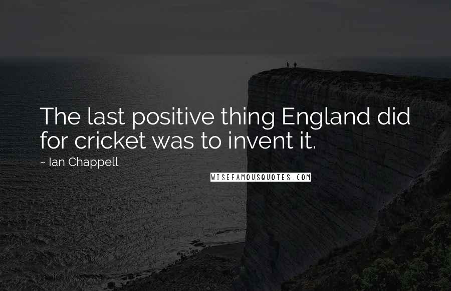 Ian Chappell Quotes: The last positive thing England did for cricket was to invent it.