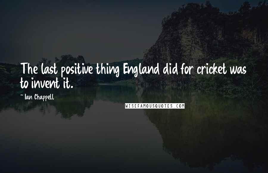 Ian Chappell Quotes: The last positive thing England did for cricket was to invent it.