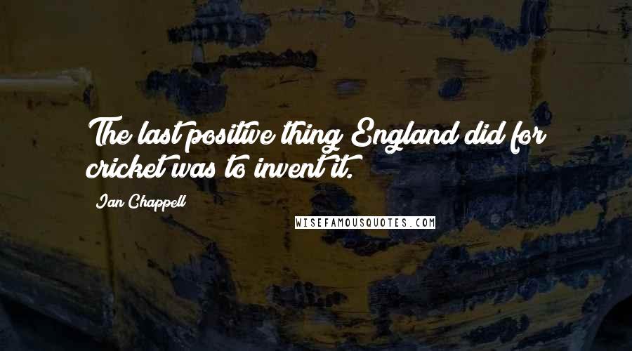 Ian Chappell Quotes: The last positive thing England did for cricket was to invent it.
