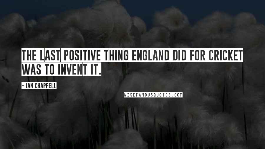Ian Chappell Quotes: The last positive thing England did for cricket was to invent it.