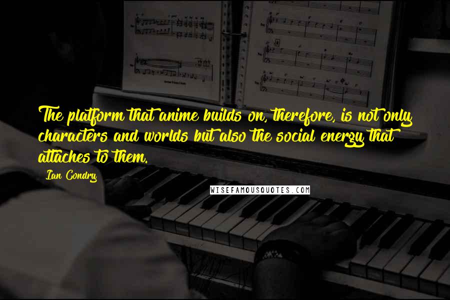 Ian Condry Quotes: The platform that anime builds on, therefore, is not only characters and worlds but also the social energy that attaches to them.